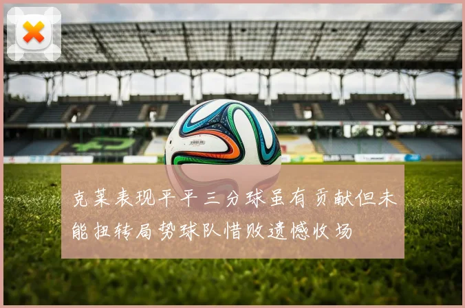 克莱表现平平三分球虽有贡献但未能扭转局势球队惜败遗憾收场
