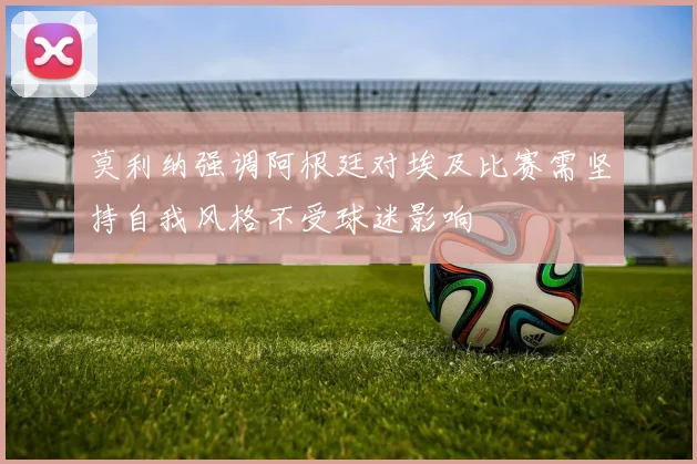 莫利纳强调阿根廷对埃及比赛需坚持自我风格不受球迷影响