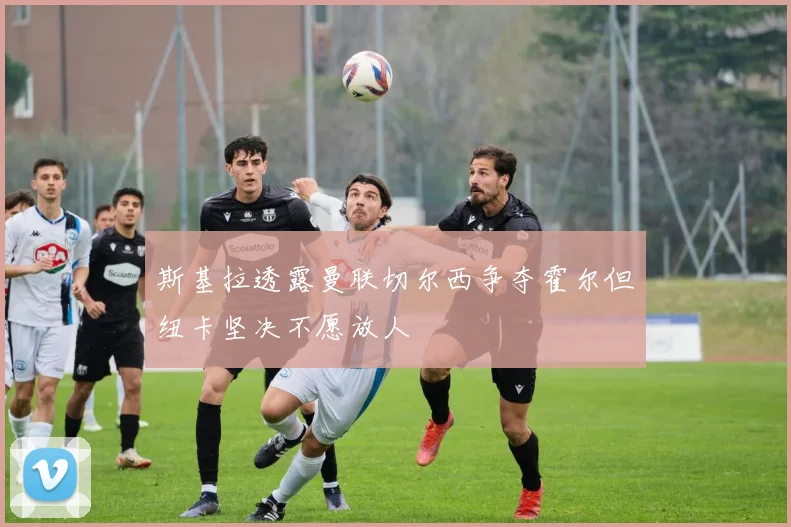 斯基拉透露曼联切尔西争夺霍尔但纽卡坚决不愿放人