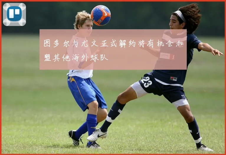 图多尔与尤文正式解约将有机会加盟其他海外球队