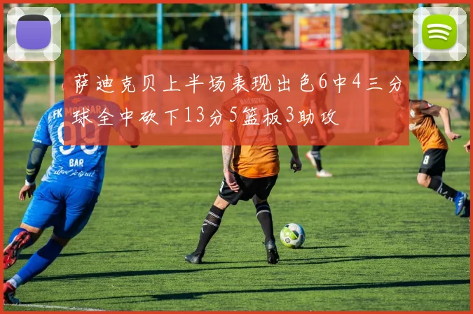 萨迪克贝上半场表现出色6中4三分球全中砍下13分5篮板3助攻