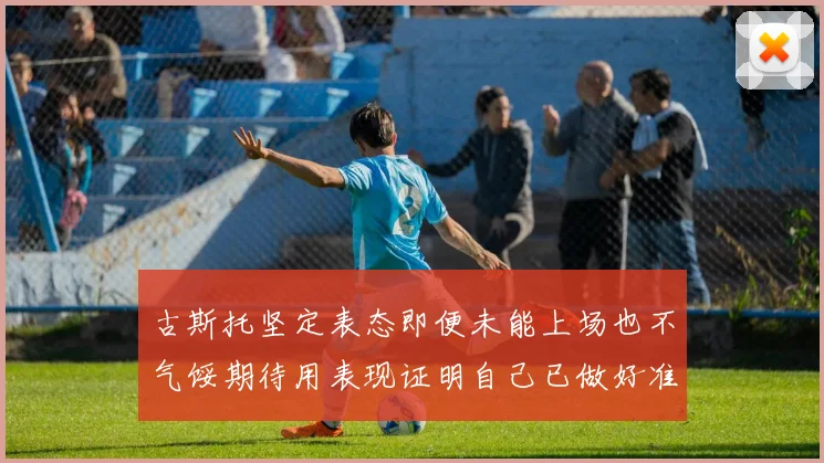 古斯托坚定表态即便未能上场也不气馁期待用表现证明自己已做好准备