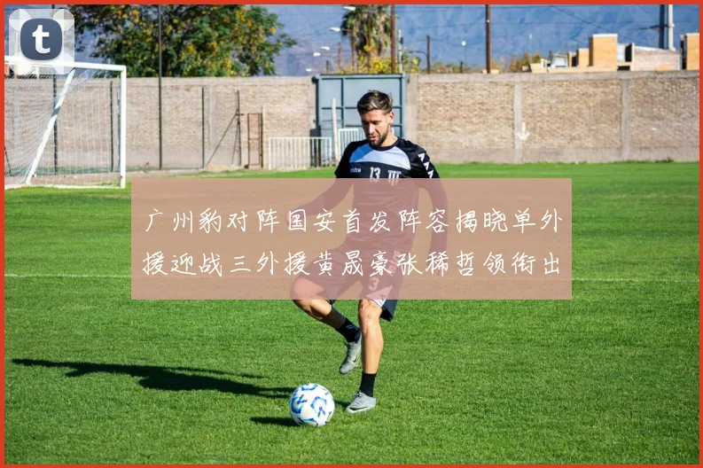 广州豹对阵国安首发阵容揭晓单外援迎战三外援黄晟豪张稀哲领衔出战