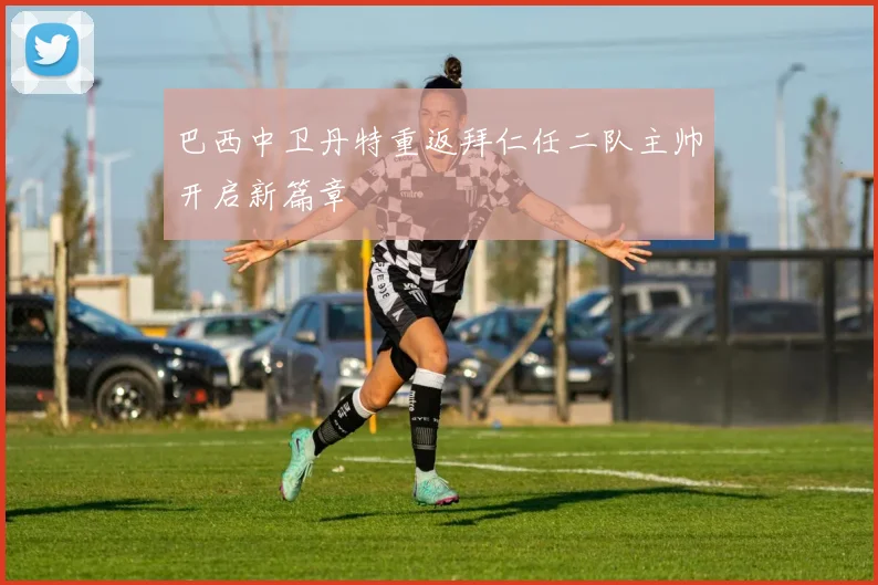 巴西中卫丹特重返拜仁任二队主帅开启新篇章