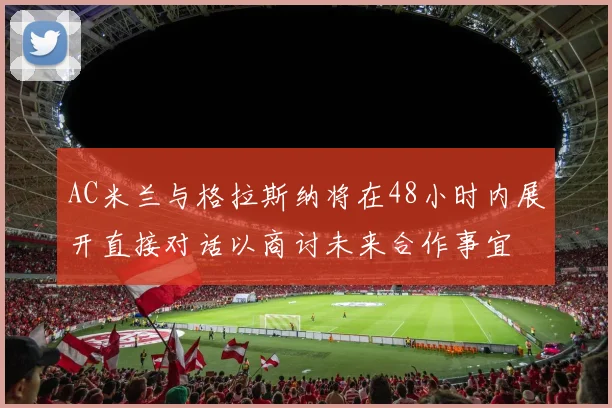 AC米兰与格拉斯纳将在48小时内展开直接对话以商讨未来合作事宜