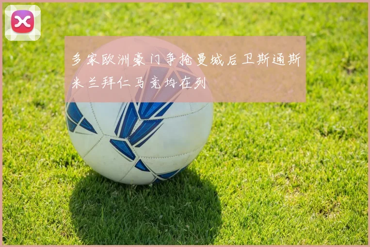 多家欧洲豪门争抢曼城后卫斯通斯米兰拜仁马竞均在列