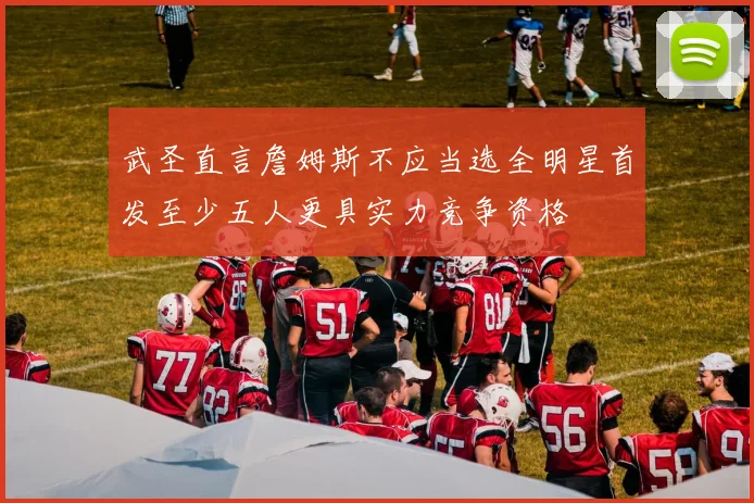武圣直言詹姆斯不应当选全明星首发至少五人更具实力竞争资格