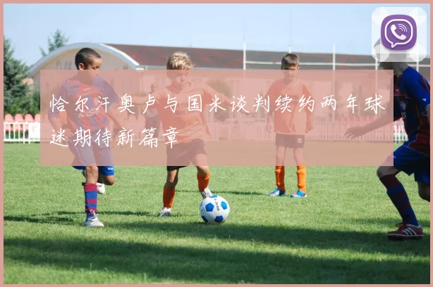 恰尔汗奥卢与国米谈判续约两年球迷期待新篇章