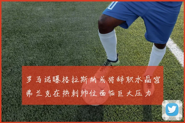 罗马诺曝格拉斯纳或将辞职水晶宫弗兰克在热刺帅位面临巨大压力