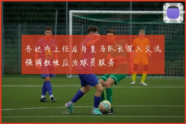齐达内上任后与皇马队长深入交流强调教练应为球员服务