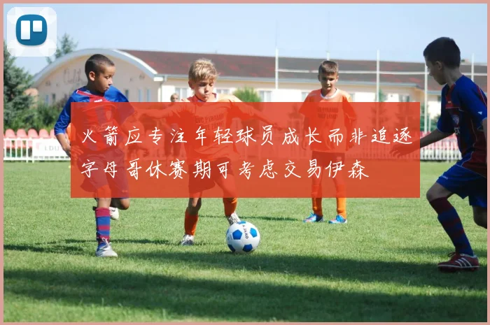 火箭应专注年轻球员成长而非追逐字母哥休赛期可考虑交易伊森