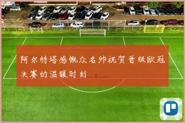 阿尔特塔感慨众名帅祝贺晋级欧冠决赛的温暖时刻