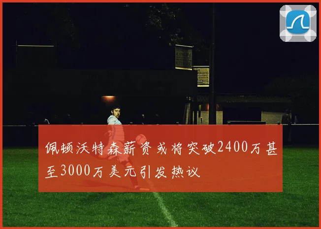 佩顿沃特森薪资或将突破2400万甚至3000万美元引发热议