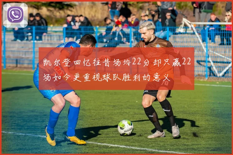 凯尔登回忆往昔场均22分却只赢22场如今更重视球队胜利的意义